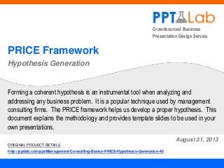 Crowdsourced Business
Presentation Design Service

PRICE Framework
Hypothesis Generation

Forming a coherent hypothesis is an instrumental tool when analyzing and
addressing any business problem. It is a popular technique used by management
consulting firms. The PRICE framework helps us develop a proper hypothesis. This
document explains the methodology and provides template slides to be used in your
own presentations.
August 31, 2013
ORIGINAL PROJECT DETAILS
http://pptlab.com/ppt/Management-Consulting-Basics-PRICE-Hypothesis-Generation-40

 
