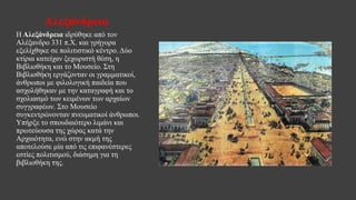 Αλεξάνδρεια
Η Αλεξάνδρεια ιδρύθηκε από τον
Αλέξανδρο 331 π.Χ. και γρήγορα
εξελίχθηκε σε πολιτιστικό κέντρο. Δύο
κτίρια κατείχαν ξεχωριστή θέση, η
Βιβλιοθήκη και το Μουσείο. Στη
Βιβλιοθήκη εργάζονταν οι γραμματικοί,
άνθρωποι με φιλολογική παιδεία που
ασχολήθηκαν με την καταγραφή και το
σχολιασμό των κειμένων των αρχαίων
συγγραφέων. Στο Μουσείο
συγκεντρώνονταν πνευματικοί άνθρωποι.
Υπήρξε το σπουδαιότερο λιμάνι και
πρωτεύουσα της χώρας κατά την
Αρχαιότητα, ενώ στην ακμή της
αποτελούσε μία από τις επιφανέστερες
εστίες πολιτισμού, διάσημη για τη
βιβλιοθήκη της.
 