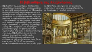Η βιβλιοθήκη της Αλεξάνδρειας
• Η βιβλιοθήκη της Αλεξάνδρειας ιδρύθηκε στην
Αλεξάνδρεια, στο Αλεξανδρινό μουσείο, κατά τον
3ο αιώνα π.Χ. από την δυναστεία των Πτολεμαίων
και αποτελούσε συνέχεια του οράματος του μέγα
Αλέξανδρου που επιθυμούσε να γίνει η νεόκτιστη
Αλεξάνδρεια το μεγαλύτερο εμπορικό λιμάνι της
μεσογείου αλλά και παγκόσμιο πολιτιστικό κέντρο
. Στην βιβλιοθήκη της Αλεξάνδρειας εργάστηκαν
πολύ σπουδαίοι αρχαίοι έλληνες σοφοί, αναμεσά
τους ο Ερατοσθένης, ο Ζηνόδοτος, ο Αρίσταρχος ο
Σάμιος, ο Καλλίμαχος κ.α. Στο Αλεξανδρινό
μουσείο* που τμήμα του ήταν η βιβλιοθήκη
δημιουργήθηκε στην ουσία το πρώτο πανεπιστήμιο
στον κόσμο. Η βιβλιοθήκη είχε και πλούσια
εκδοτική δραστηριότητα επειδή της είχε
παραχωρηθεί το δικαίωμα να δημιουργεί
αντίγραφο για κάθε χειρόγραφο που εμφανίζονταν
στην Αίγυπτο. Το 391 μ.Χ την εποχή του
αυτοκράτορα Θεοδόσιου του Α' ένα μεγάλο τμήμα
της βιβλιοθήκης καταστράφηκε από φανατικούς
χριστιανούς. Η καταστροφή ολοκληρώθηκε τον 7ο
και 8ο αιώνα με την αραβική κατάκτηση .
•
 