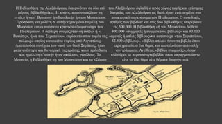 Η Βιβλιοθήκη της Αλεξάνδρειας διακρινόταν σε δύο επί
μέρους βιβλιοθήχείκες. Η πρώτη, που ονομαζόταν «η
εντός» ή «το Βρουου» ή «Βασιλική» ή «του Μουσείου».
Πρόσβαση και μελέτη σ’ αυτήν είχαν μόνο τα μέλη του
Μουσείου και οι ανώτατοι κρατικοί αξιωματούχοι των
Πτολεμαίων. Η δεύτερη ονομαζόταν «η εκτός» ή «
Ρακώτις», ή «η του Σεραπείου», ευρίσκετο στον τομέα της
πόλεως ο οποίος κατοικείτο κυρίως από Αιγυπτίους.
Αποτελούσε συνέχεια του ναού του θεού Σεράπιος, ήταν
μεταγενέστερη και θυγατρική της πρώτης, και η πρόσβαση
και η μελέτη σ’ αυτήν ήταν ακώλυτες για όλους. Το
Μουσείο, η Βιβλιοθήκη «η του Μουσείου» και το «Σώμα»
του Αλεξάνδρου, δηλαδή ο ιερός χώρος ταφής και επίσημης
λατρείας του Αλεξάνδρου ως θεού, ήταν εντεταγμένα στο
ανακτορικό συγκρότημα των Πτολεμαίων, Ο συνολικός
αριθμός των βιβλίων και στις δύο βιβλιοθήκες υπερέβαινε
τις 500.000. Η βιβλιοθήκη «ή του Μουσείου» διέθετε
400.000 «συμμιγείς ή συμμείκτους βίβλους» και 90.000
«αμιγείς ή απλάς βίβλους»• η αντίστοιχη «του Σεραπείου»,
42.800 «βίβλους». «Βίβλοι απλαί» ήσαν τα βιβλία όπου
επραγματεύετο ένα θέμα, και αποτελούσαν αυτοτελή
συγγράμματα. Αντίθετα, «βίβλοι συμμιγείς», ήσαν
κύλινδροι με περισσότερα βιβλία, όπου επραγματεύοντο
είτε το ίδιο θέμα είτε θέματα διαφορετικά.
 