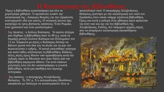 Η Καταστροφή της βιβλιοθήκηςΌμως η βιβλιοθήκη καταστράφηκε και όλα τα
χειρόγραφα χάθηκαν. Τι προκάλεσε λοιπόν την
καταστροφή της ; Διάφορες θεωρίες για την εξαφάνιση
κυκλοφορούν εδώ και αιώνες. Η ιστορική έρευνα έχει
καταλήξει σε τρεις βασικούς υπόπτους: Έναν Ρωμαίο,
έναν χριστιανό και έναν μουσουλμάνο.
 1ος ύποπτος : ο Ιούλιος Καίσαρας Το πρώτο πλήγμα
που δέχθηκε η βιβλιοθήκη ήταν το 48 π.χ. κατά τη
διαμάχη μεταξύ Ιουλίου Καίσαρα και Πτολεμαίου του
13 ου. Σύμφωνα με πηγές ο Καίσαρας διέταξε να
βάλουν φωτιά στα ίδια του τα πλοία για να μην τον
περικυκλώσει ο εχθρός . Η φωτιά επεκτάθηκε γρήγορα
και κατά λάθος κατέστρεψε τη βιβλιοθήκη. Κάποιες
άλλες πηγές όμως θέτουν υπό αμφισβήτηση αυτή την
εκδοχή, αφού το Μουσείο που ήταν δίπλα από την
βιβλιοθήκη παρέμεινε άθικτο. Για αυτό κάποιοι
μελετητές λένε ότι δεν καταστράφηκε η γνωστή
βιβλιοθήκη, αλλά μια αποθήκη που περιείχε
αντίγραφα.
 2ος ύποπτος : ο πατριάρχης Αλεξάνδρειας
Θεόφιλος Το 391 μ. Χ ο αυτοκράτορας Θεοδόσιος
αποφάσισε με διάταγμα να καταστραφούν όλοι οι
παγανιστικοί ναοί. Ο πατριάρχης Αλεξάνδρειας
Θεόφιλος ξεκίνησε με την καταστροφή του ναού του
Σεράπιδος στον οποίο υπήρχε αξιόλογη βιβλιοθήκη.
Όμως και αυτή η εκδοχή είναι αβάσιμη αφού πρόκειται
για έναν ναό και όχι για την βιβλιοθήκη της
Αλεξάνδρειας. Επίσης, δεν υπάρχουν αρχαίες πηγές
που να αναφέρουν καταστροφή οποιασδήποτε
βιβλιοθήκης.
 