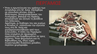 ΠΕΡΓΑΜΟΣ
• Ήταν η πρωτεύουσα του κράτους των
Ατταλιδών στη Μ. Ασία. Εξελίχθηκε
σε σπουδαίο κέντρο, όταν ο
Φιλέταιρος, θησαυροφύλακας του
Λυσίμαχου, βασιλιά της Θράκης,
αποστάτησε και ζήτησε τη βοήθεια
του Σέλευκου.
Αργότερα, οι διάδοχοι του και κυρίως
ο Άτταλος Α', επέκτειναν την εξουσία
τους στη Μ. Ασία και
ανεξαρτητοποιήθηκαν από τους
Σελευκίδες. Η πόλη της Περγάμου
ήταν κτισμένη σε οχυρωμένη
ακρόπολη και διαρθρωνόταν σε τρεις
εξώστες. Ήταν φημισμένη για τη
Βιβλιοθήκη της, όπου είχαν
συγκεντρωθεί διακόσιες χιλιάδες
περίπου χειρόγραφα.
 