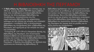 Η ΒΙΒΛΙΟΘΗΚΗ ΤΗΣ ΠΕΡΓΑΜΟΥ
• Η Βιβλιοθήκη της Περγάμου που κτίστηκε περ. το
200 π.Χ. περιείχε περίπου 200.000 τόμους βιβλίων
στην τότε συνηθισμένη κυλινδρική βιβλιοθεσία .
Μαζί με την άλλη περίφημη Βιβλιοθήκη της
Αλεξάνδρειας συγκαταλέγεται στις δύο
σημαντικότερες βιβλιοθήκες της αρχαιότητας,
ορόσημα για την εξέλιξη της ιστορίας των κλασικών
γραμμάτων. ο αντίπαλον δέος, η ανταγωνίστρια
βιβλιοθήκη της Αλεξάνδρειας ήταν η βιβλιοθήκη της
Περγάμου, που σχετίζεται με την ιστορία του οίκου
των Ατταλιδών.
Ο Ευμένης Β’ (197-159 π.Χ.) θεωρείται ιδρυτής της
βιβλιοθήκης της Περγάμου, που συγκέντρωσε
παπύρινα βιβλία για να ικανοποιήσει τις φιλολογικές
ανάγκες των λογίων. Έκτισε τη βιβλιοθήκη δίπλα στο
μεγάλο ιερό της Αθηνάς στην ακρόπολη της
Περγάμου. Ο Κράτης ίσως βοήθησε τον βασιλιά στην
οργάνωση και διοίκηση της βιβλιοθήκης. Η
βιβλιοθήκη σχεδιάστηκε για να χρησιμοποιείται από
το ευρύ κοινό, σε αντίθεση με την κλειστή κοινότητα
των λογίων του Μουσείου και της βιβλιοθήκης της
Αλεξάνδρειας. Και οι δύο βιβλιοθήκες κτίστηκαν
κοντά σε ναό και πλησίον των βασιλικών ανακτόρων.
Και οι δύο βιβλιοθήκες διεκδίκησαν βιβλία από τη
βιβλιοθήκη του Αριστοτέλη. Ωστόσο η βιβλιοθήκη
της Περγάμου δεν έφτασε ποτέ σε μέγεθος και σε
αίγλη εκείνη της Αλεξάνδρειας.
 