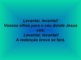 Levantai, levantai!
Vossos olhos para o céu donde Jesus
virá;
Levantai, levantai!
A redenção breve se fará.
 