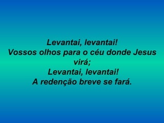 Levantai, levantai!
Vossos olhos para o céu donde Jesus
virá;
Levantai, levantai!
A redenção breve se fará.
 