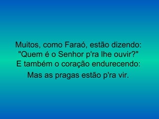 Muitos, como Faraó, estão dizendo:
"Quem é o Senhor p'ra lhe ouvir?"
E também o coração endurecendo:
Mas as pragas estão p'ra vir.
 