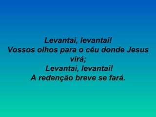 Levantai, levantai!
Vossos olhos para o céu donde Jesus
virá;
Levantai, levantai!
A redenção breve se fará.
 