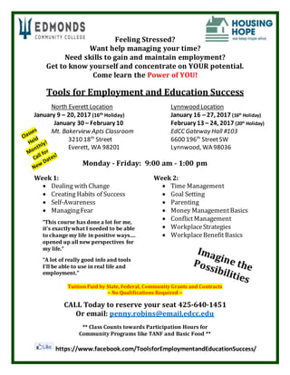 Feeling Stressed?
Want help managing your time?
Need skills to gain and maintain employment?
Get to know yourself and concentrate on YOUR potential.
Come learn the Power of YOU!
Tools for Employment and Education Success
North Everett Location
January 9 – 20, 2017 (16th Holiday)
January 30 – February 10
Mt. Bakerview Apts Classroom
3210 18th
Street
Everett, WA 98201
Lynnwood Location
January 16 – 27, 2017 (16th
Holiday)
February 13 – 24, 2017 (20th
Holiday)
EdCC Gateway Hall #103
6600 196th
StreetSW
Lynnwood, WA 98036
Monday - Friday: 9:00 am - 1:00 pm
Week 1:
 Dealing with Change
 Creating Habits of Success
 Self-Awareness
 ManagingFear
“This course has done a lot for me,
it’s exactly what I needed to be able
to change my life in positive ways....
opened up all new perspectives for
my life.”
“A lot of really good info and tools
I’ll be able to use in real life and
employment.”
Week 2:
 Time Management
 Goal Setting
 Parenting
 Money ManagementBasics
 ConflictManagement
 WorkplaceStrategies
 WorkplaceBenefitBasics
Tuition Paid by State, Federal, Community Grants and Contracts
~ No Qualifications Required ~
CALL Today to reserve your seat 425-640-1451
Or email: penny.robins@email.edcc.edu
** Class Counts towards Participation Hours for
Community Programs like TANF and Basic Food **
https://www.facebook.com/ToolsforEmploymentandEducationSuccess/
 