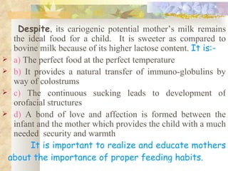 Despite, its cariogenic potential mother’s milk remains
  the ideal food for a child. It is sweeter as compared to
  bovine milk because of its higher lactose content. It is:-
 a) The perfect food at the perfect temperature
 b) It provides a natural transfer of immuno-globulins by
  way of colostrums
 c) The continuous sucking leads to development of
  orofacial structures
 d) A bond of love and affection is formed between the
  infant and the mother which provides the child with a much
  needed security and warmth
       It is important to realize and educate mothers
 about the importance of proper feeding habits.
 