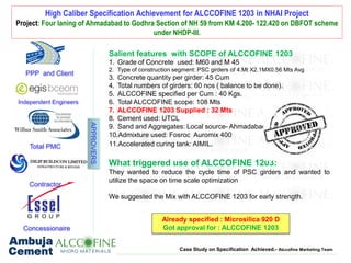 Case Study on Specification Achieved.- Alccofine Marketing Team
High Caliber Specification Achievement for ALCCOFINE 1203 in NHAI Project
Project: Four laning of Ahmadabad to Godhra Section of NH 59 from KM 4.200- 122.420 on DBFOT scheme
under NHDP-III.
Salient features with SCOPE of ALCCOFINE 1203
1. Grade of Concrete used: M60 and M 45
2. Type of construction segment: PSC girders of 4.Mt X2.1MX0.56 Mts Avg
3. Concrete quantity per girder: 45 Cum
4. Total numbers of girders: 60 nos ( balance to be done).
5. ALCCOFINE specified per Cum : 40 Kgs.
6. Total ALCCOFINE scope: 108 Mts
7. ALCCOFINE 1203 Supplied : 32 Mts
8. Cement used: UTCL
9. Sand and Aggregates: Local source- Ahmadabad.
10.Admixture used: Fosroc Auromix 400
11.Accelerated curing tank: AIMIL.
What triggered use of ALCCOFINE 1203:
They wanted to reduce the cycle time of PSC girders and wanted to
utilize the space on time scale optimization
We suggested the Mix with ALCCOFINE 1203 for early strength.
Independent Engineers
PPP and Client
Total PMC
Concessionaire
Contractor
APPROVERS
Already specified : Microsilica 920 D
Got approval for : ALCCOFINE 1203
 