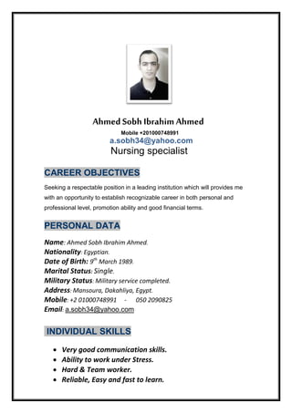 Ahmed Sobh Ibrahim Ahmed
Mobile +201000748991
a.sobh34@yahoo.com
Nursing specialist
CAREER OBJECTIVES
Seeking a respectable position in a leading institution which will provides me
with an opportunity to establish recognizable career in both personal and
professional level, promotion ability and good financial terms.
PERSONAL DATA
Name: Ahmed Sobh Ibrahim Ahmed.
Nationality: Egyptian.
Date of Birth: 9th
March 1989.
Marital Status: Single.
Military Status: Military service completed.
Address: Mansoura, Dakahliya, Egypt.
Mobile: +2 01000748991 - 050 2090825
Email: a.sobh34@yahoo.com
INDIVIDUAL SKILLS
 Very good communication skills.
 Ability to work under Stress.
 Hard & Team worker.
 Reliable, Easy and fast to learn.
 