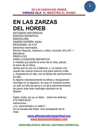 1
             EN LAS ZARZAS DEL HOREB
        VARGAS VILA EL MAESTRO EL DIVINO


EN LAS ZARZAS
DEL HOREB
ESTUDIOS HISTÓRICOS
EDICIÓN DEFINITIVA
BARCELONA
RAMÓN SOPEÑA, Editor
PEOVENZA, 93 A 97
Derechos reservados.
Ramrtn Sopcoa, impresor y cditcr; rrovcnta, 93 a 97.—
Barcelona
PREFA CIO
PARA LA EDICIÓN DEFINITIVA
A medida que pierdo el amor de la Vida, pierdo
el amor de mi Obra;
siento que la una va a faltarme, y, no tiendo con
orgullo las manos hacia la otra para asirme a ella
y, ampararme en ella, con el deseo de sohrevimrme
en ella;
la dejaría voluntariamente hundirse y desaparecer
conmigo en el sepulcro, sin que mi corazón tuviera
un solo su^ulto de pena ni un leve estremecimiento
de pavor ante este naufragio absoluto en la
Muerte
;
haber vivido, es ya un dolor... todos los dolores;
A^II PKEFACIO
sohrevivme...
¿no, será también un dolor?...
no se escapa del Dolor, sino escapando de la
Vida;
            www.gftaognosticaespiritual.org
             www.taocienciareligion.com

    GRAN BIBLIOTECA VIRTUAL ESOTERICA ESPIRITUAL
 