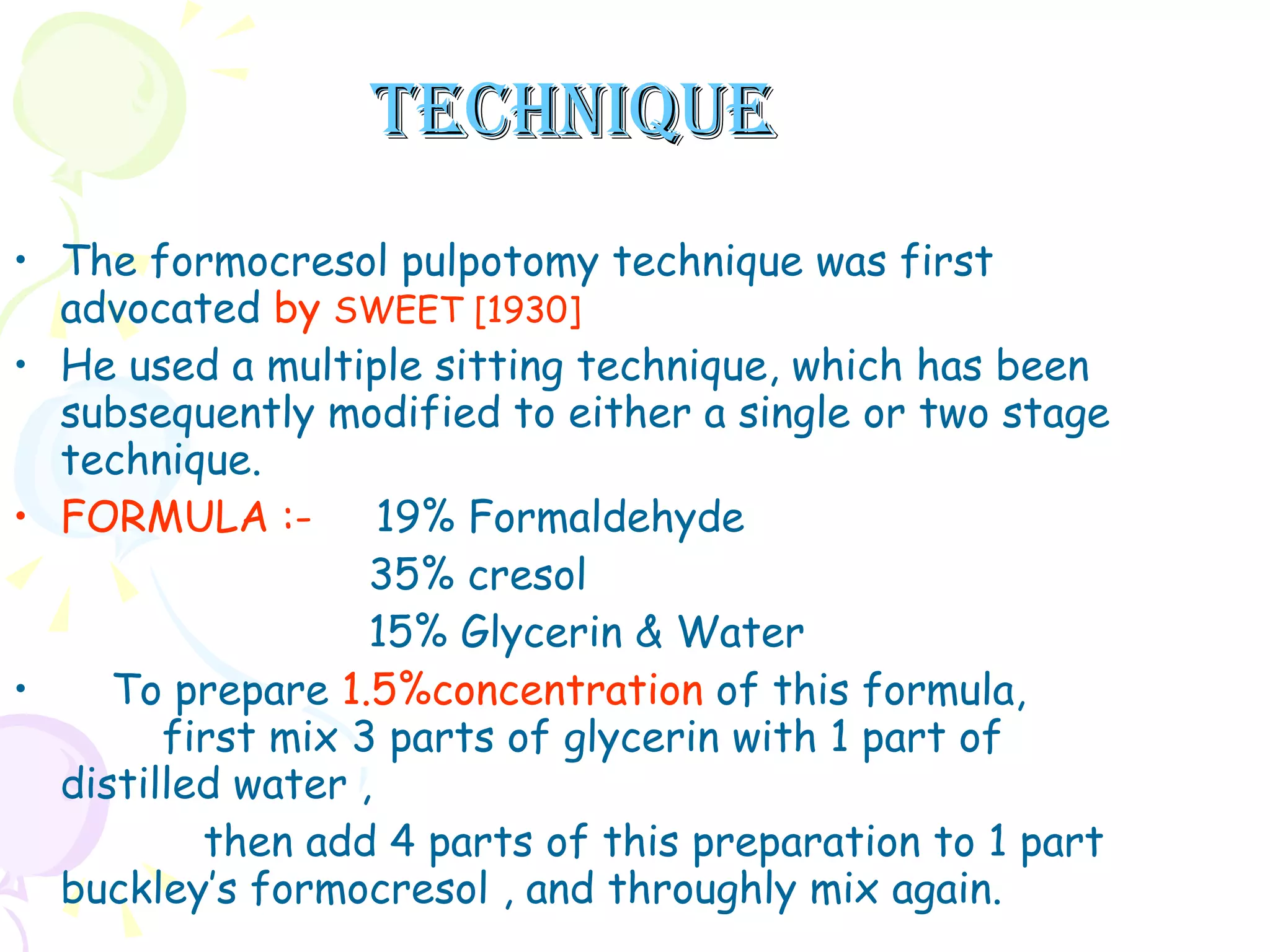 TECHNIQUE The formocresol pulpotomy technique was first advocated  by  SWEET [1930]   He used a multiple sitting technique, which has been subsequently modified to either a single or two stage technique. FORMULA   :-  19% Formaldehyde 35% cresol  15% Glycerin & Water  To prepare  1.5%concentration  of this formula,  first mix 3 parts of glycerin with 1 part of distilled water ,  then add 4 parts of this preparation to 1 part buckley’s formocresol , and throughly mix again.  