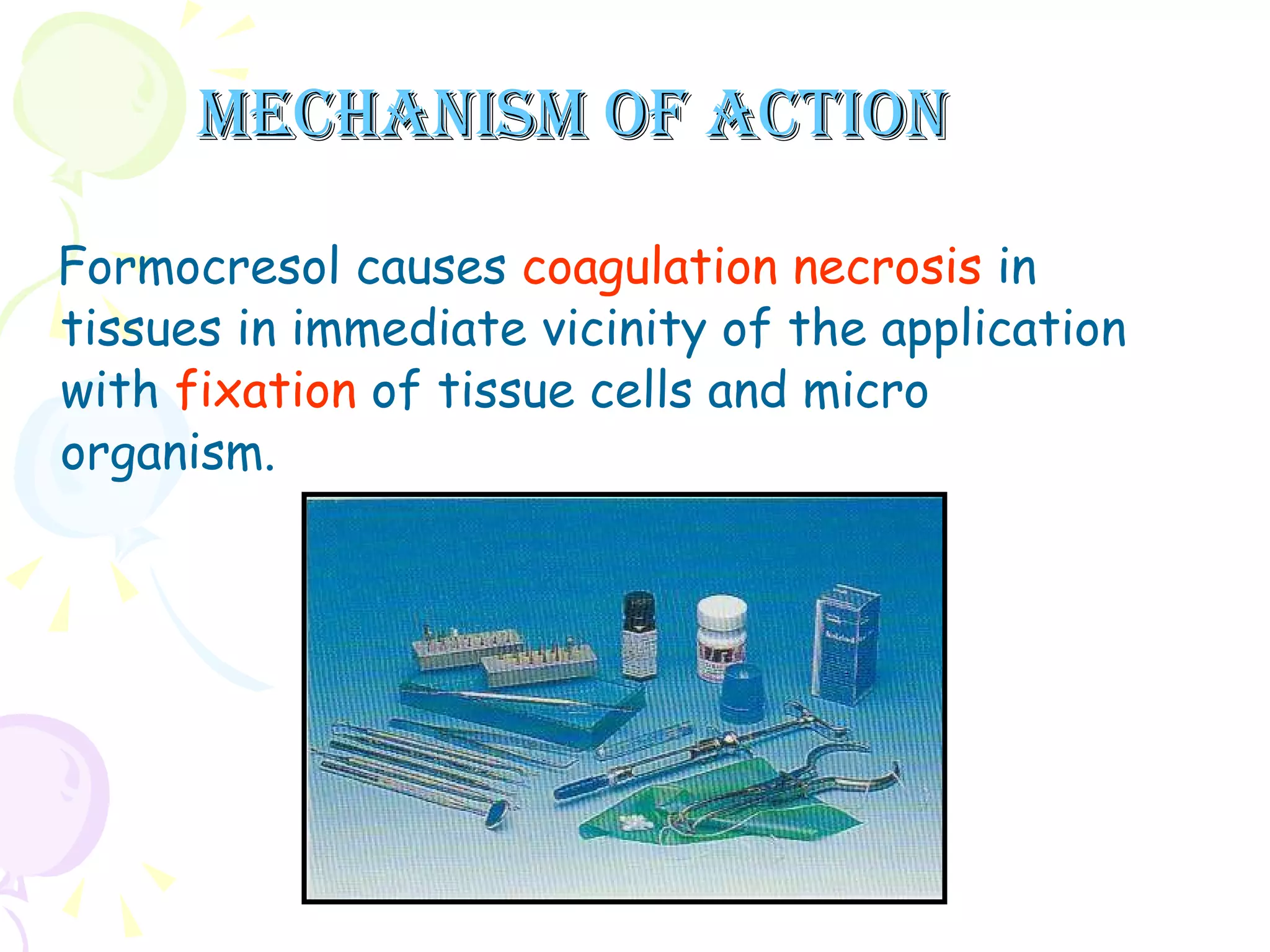 Mechanism of action Formocresol causes  coagulation necrosis  in tissues in immediate vicinity of the application with  fixation  of tissue cells and micro organism. 