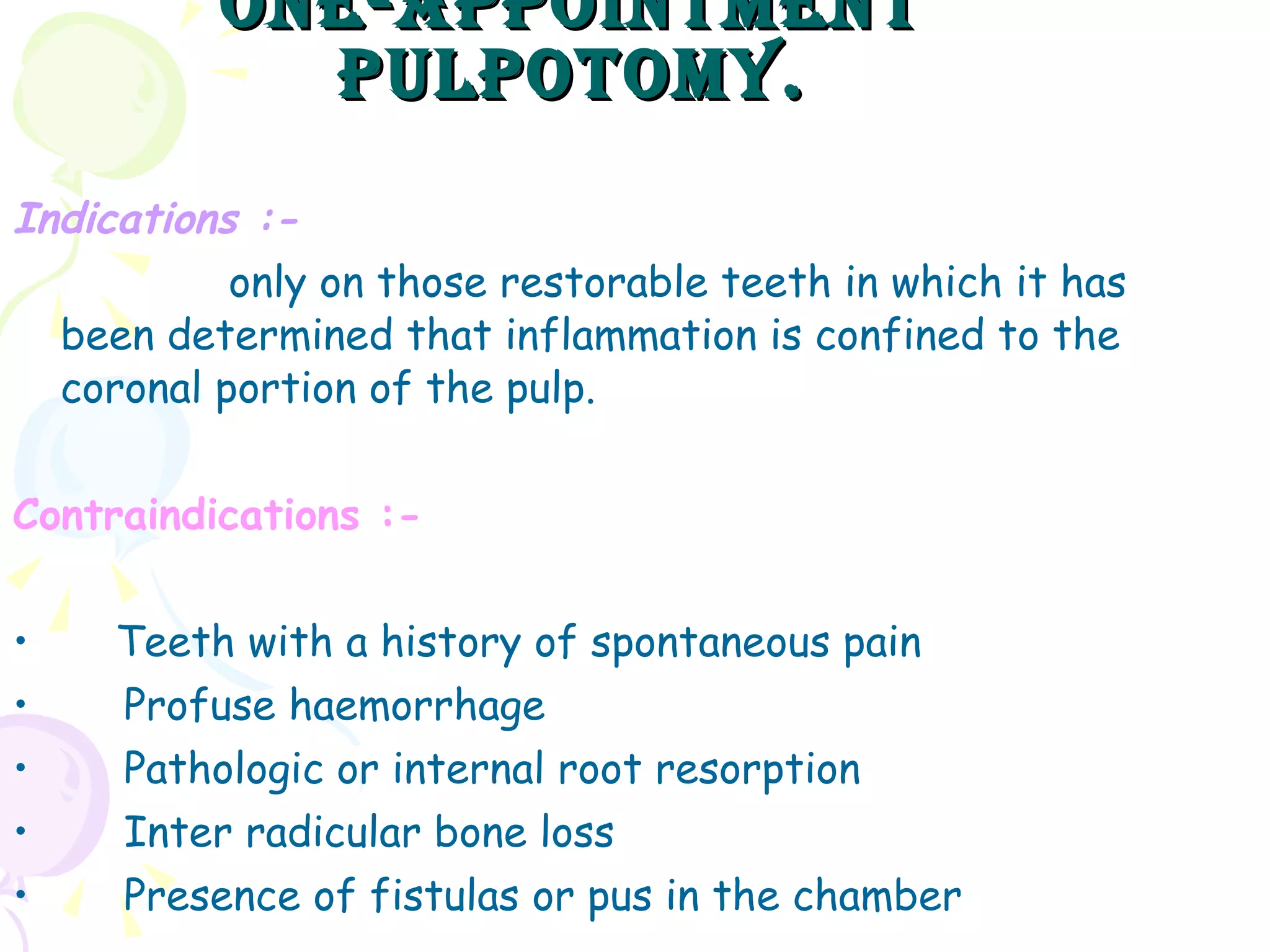 One-Appointment Pulpotomy. Indications :- only on those restorable teeth in which it has been determined that inflammation is confined to the coronal portion of the pulp. Contraindications :- Teeth with a history of spontaneous pain Profuse haemorrhage Pathologic or internal root resorption Inter radicular bone loss Presence of fistulas or pus in the chamber 