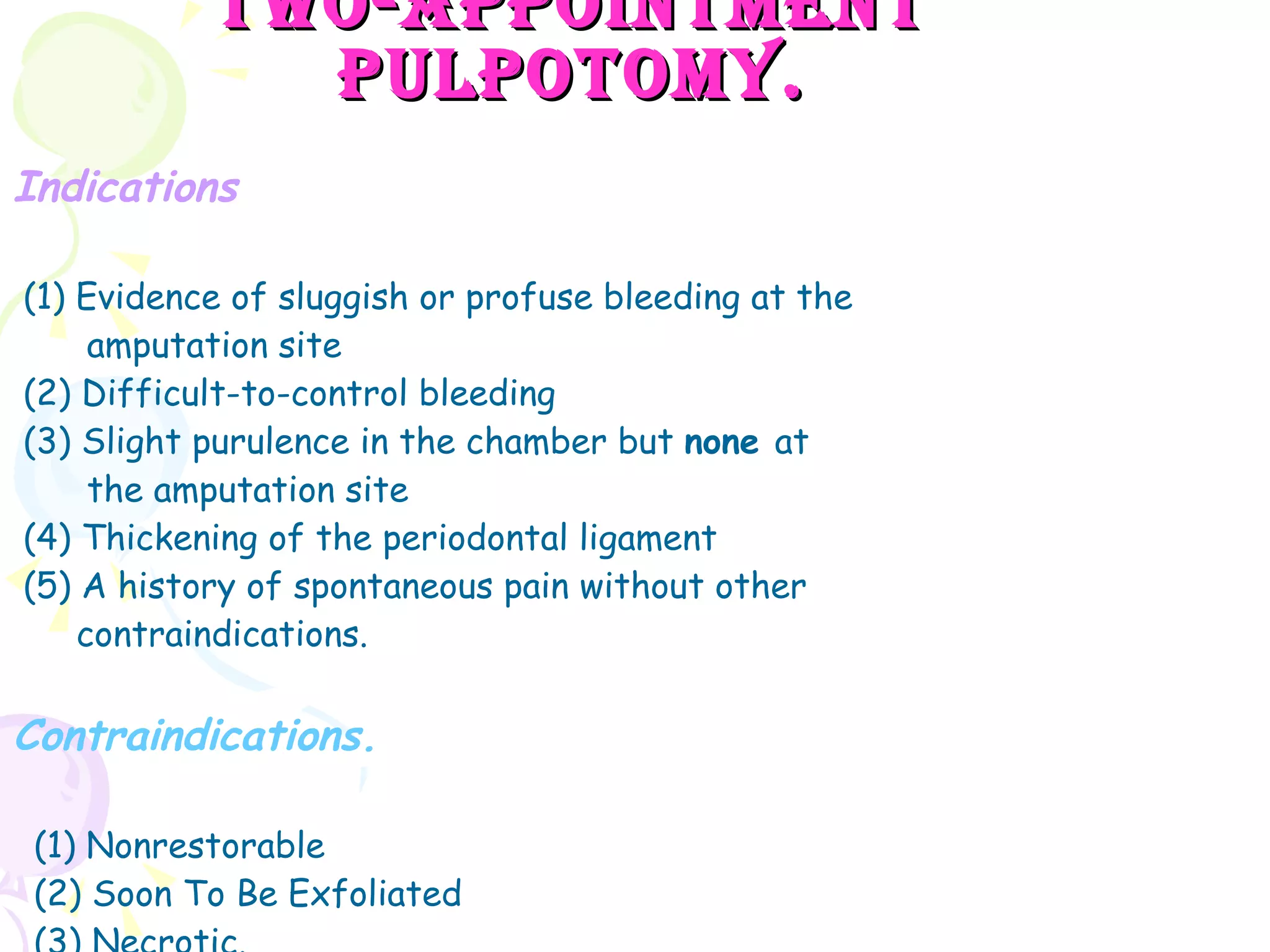 Two-Appointment Pulpotomy. Indications (1) Evidence of sluggish or profuse bleeding at the amputation site (2) Difficult-to-control bleeding (3) Slight purulence in the chamber but  none  at the amputation site (4) Thickening of the periodontal ligament (5) A history of spontaneous pain without other  contraindications.  Contraindications. (1) Nonrestorable (2) Soon To Be Exfoliated (3) Necrotic. 