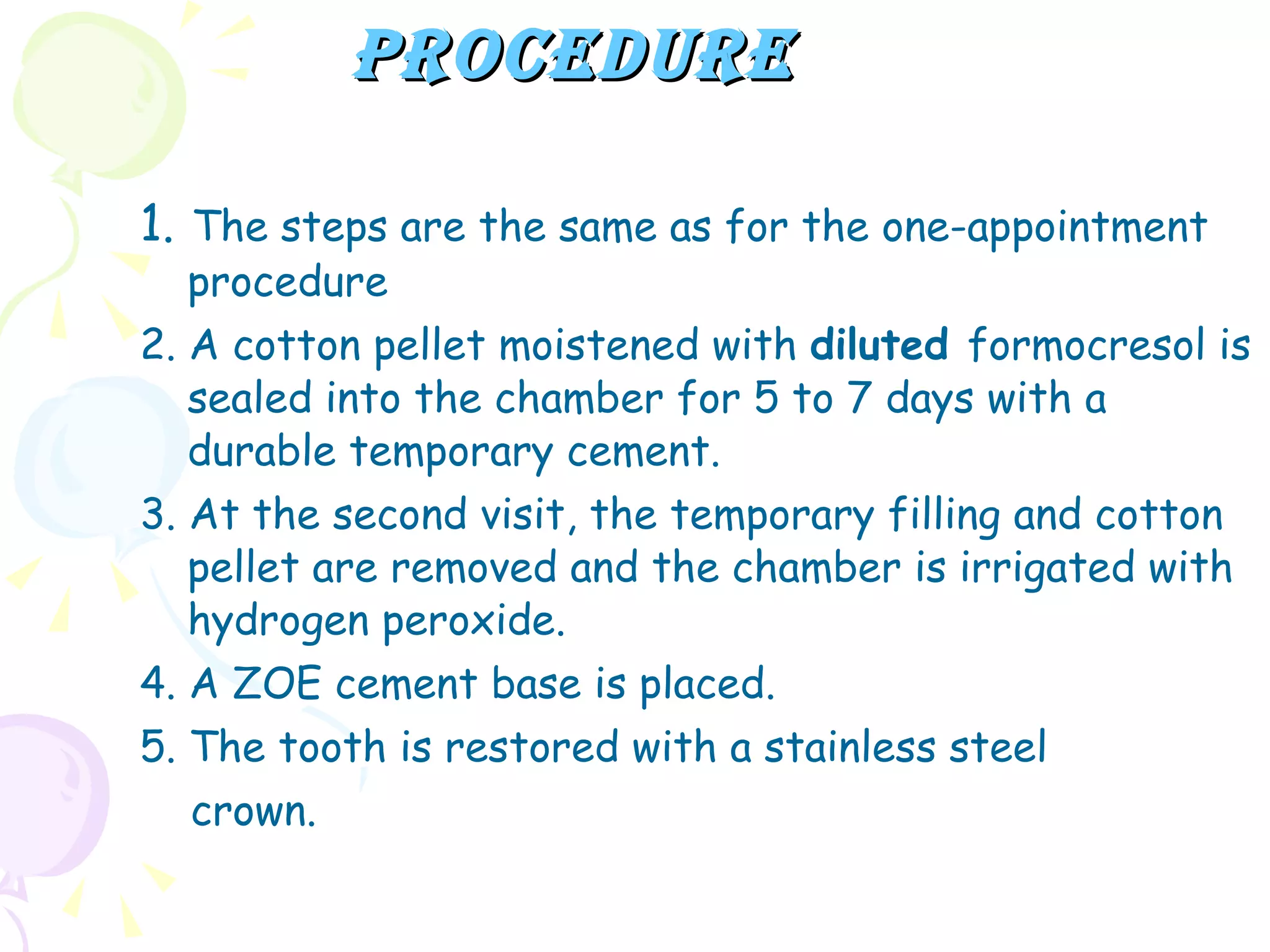 Procedure 1.   The steps are the same as for the one-appointment procedure 2. A cotton pellet moistened with  diluted  formocresol is sealed into the chamber for 5 to 7 days with a durable temporary cement. 3. At the second visit, the temporary filling and cotton pellet are removed and the chamber is irrigated with hydrogen peroxide. 4. A ZOE cement base is placed. 5. The tooth is restored with a stainless steel crown. 