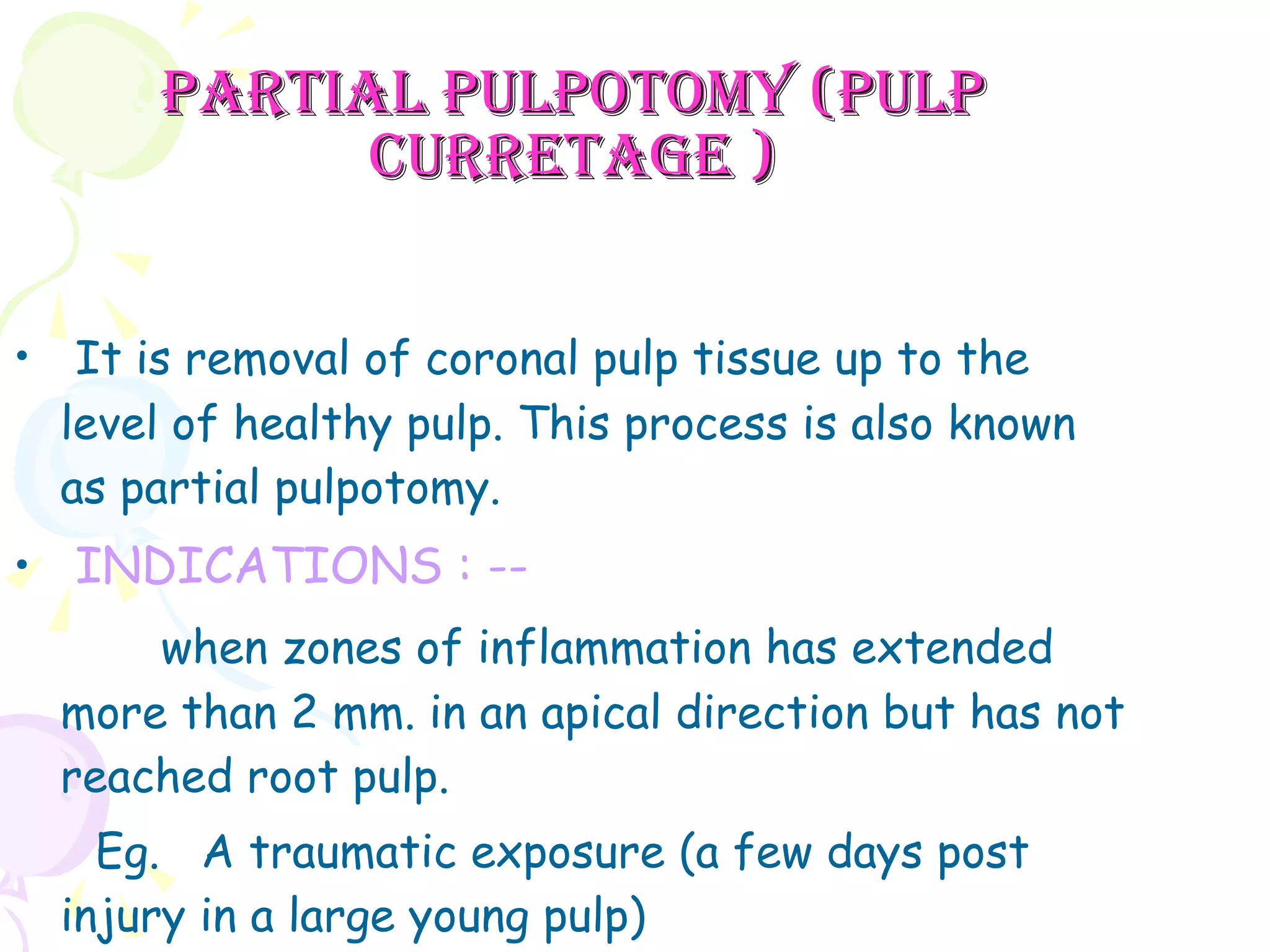 Partial pulpotomy (pulp curretage ) It is removal of coronal pulp tissue up to the level of healthy pulp. This process is also known as partial pulpotomy. INDICATIONS : -- when zones of inflammation has extended more than 2 mm. in an apical direction but has not reached root pulp. Eg.  A traumatic exposure (a few days post  injury in a large young pulp) 