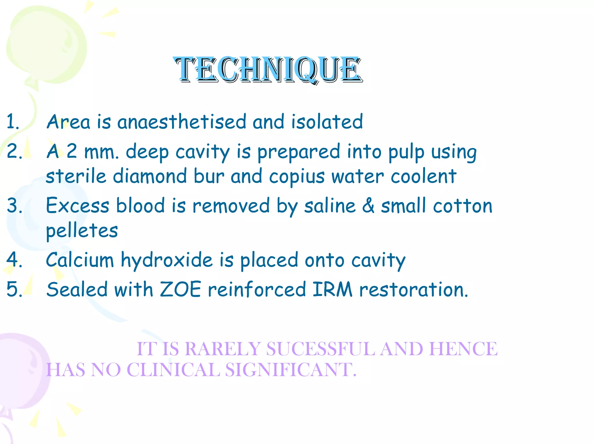 TECHNIQUE Area is anaesthetised and isolated A 2 mm. deep cavity is prepared into pulp using sterile diamond bur and copius water coolent Excess blood is removed by saline & small cotton pelletes  Calcium hydroxide is placed onto cavity Sealed with ZOE reinforced IRM restoration. IT IS RARELY SUCESSFUL AND HENCE HAS NO CLINICAL SIGNIFICANT.  