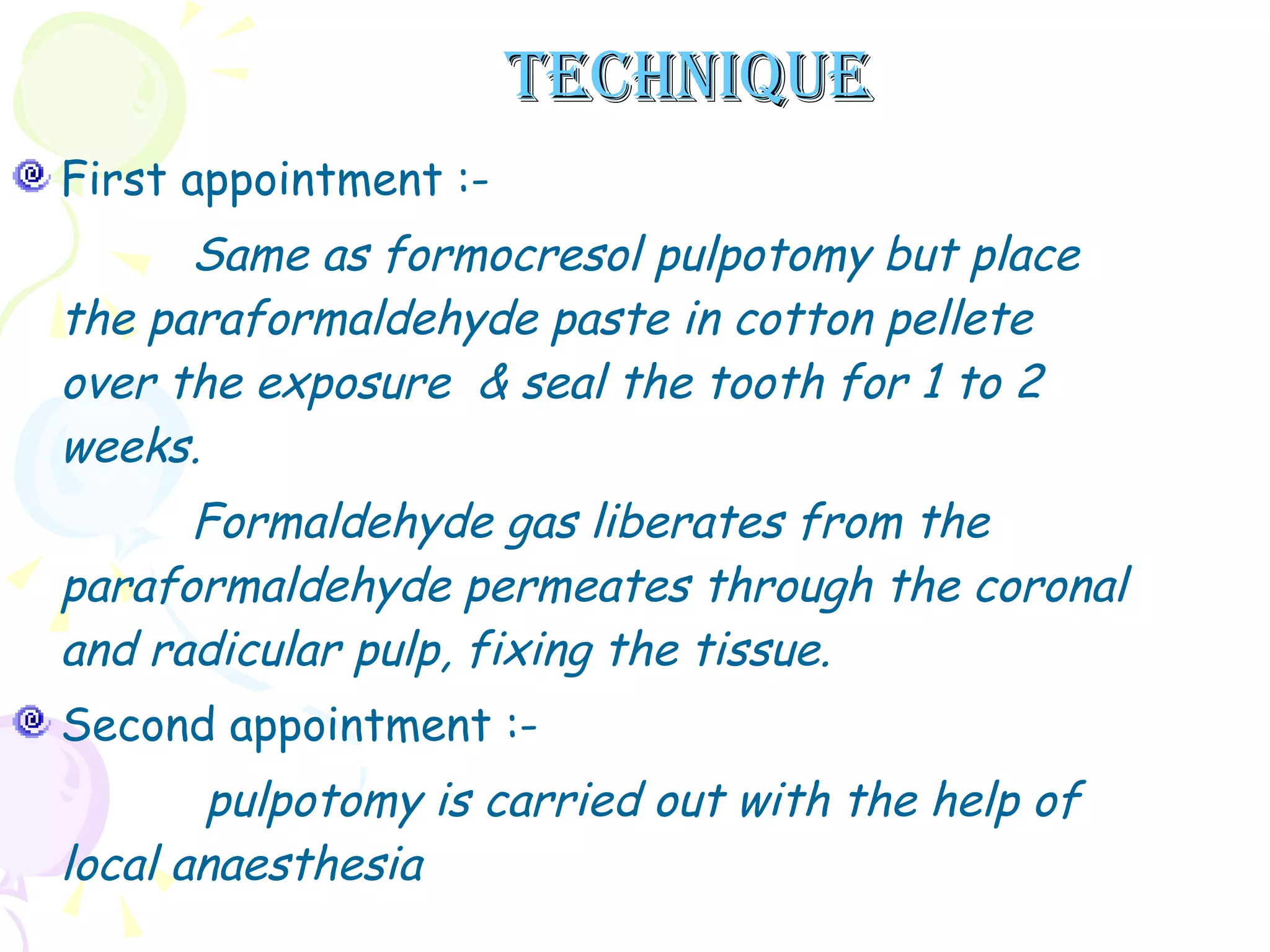 TECHNIQUE First appointment :- Same as formocresol pulpotomy but place the paraformaldehyde paste in cotton pellete over the exposure  & seal the tooth for 1 to 2 weeks. Formaldehyde gas liberates from the paraformaldehyde permeates through the coronal and radicular pulp, fixing the tissue.  Second appointment :- pulpotomy is carried out with the help of local anaesthesia  