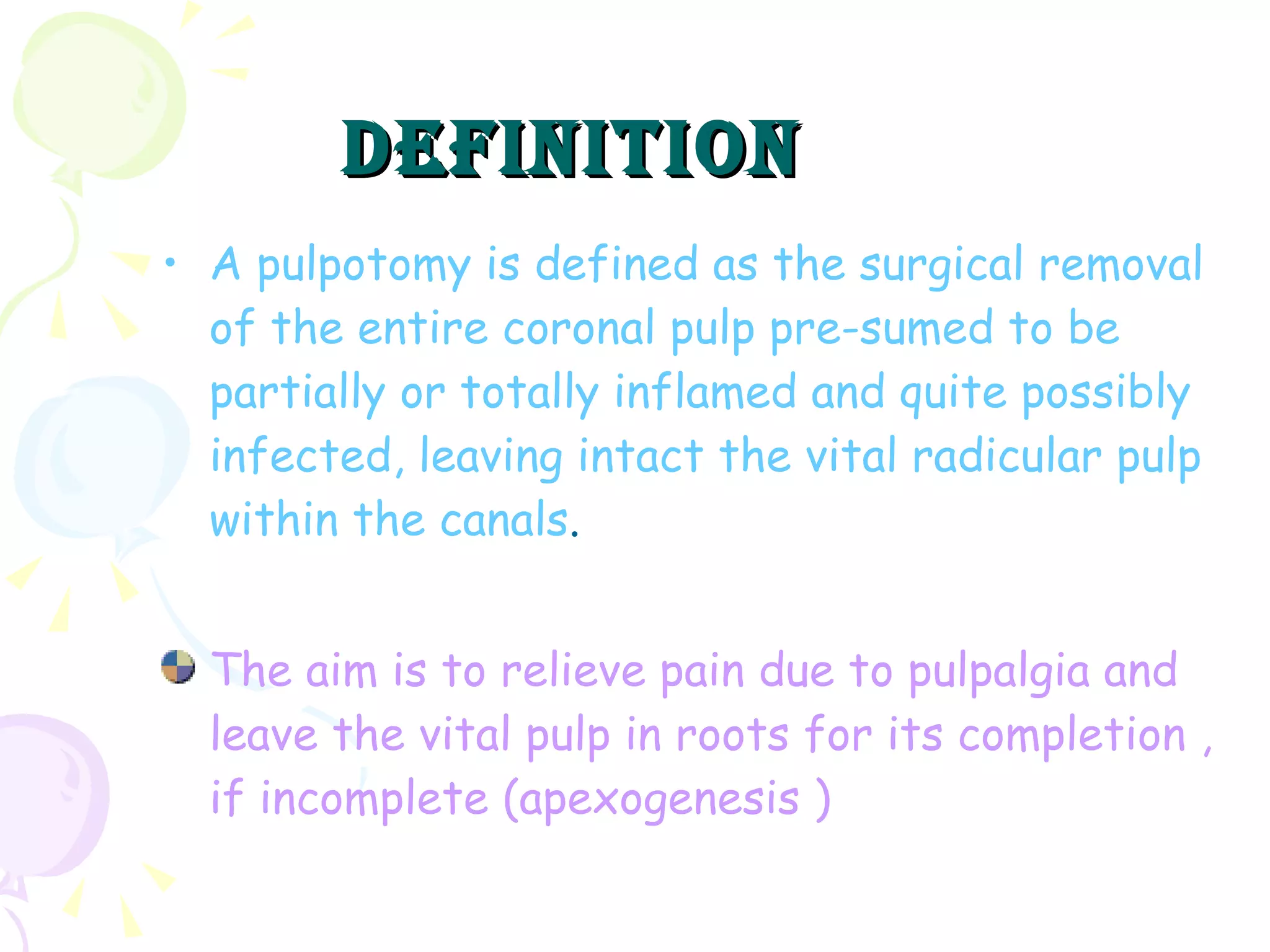 A pulpotomy is defined as the surgical removal of the entire coronal pulp pre-sumed to be partially or totally inflamed and quite possibly infected, leaving intact the vital radicular pulp within the canals . The aim is to relieve pain due to pulpalgia and leave the vital pulp in roots for its completion , if incomplete (apexogenesis ) DEFINITION 