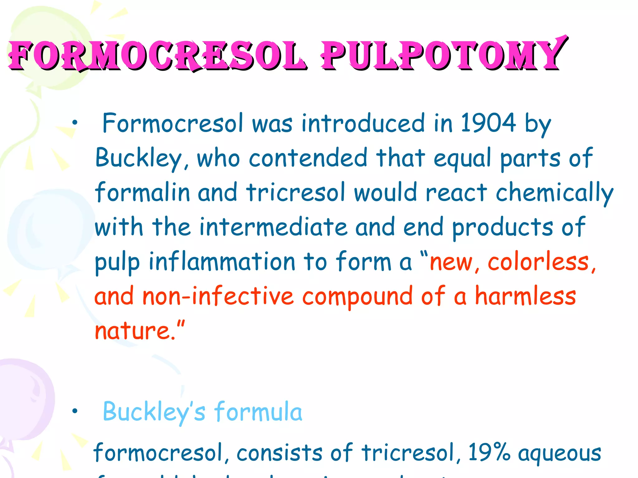 Formocresol pulpotomy Formocresol was introduced in 1904 by Buckley, who contended that equal parts of formalin and tricresol would react chemically with the intermediate and end products of pulp inflammation to form a “ new, colorless, and non-infective compound of a harmless nature.” Buckley’s formula formocresol, consists of tricresol, 19% aqueous formaldehyde, glycerine, and water. 