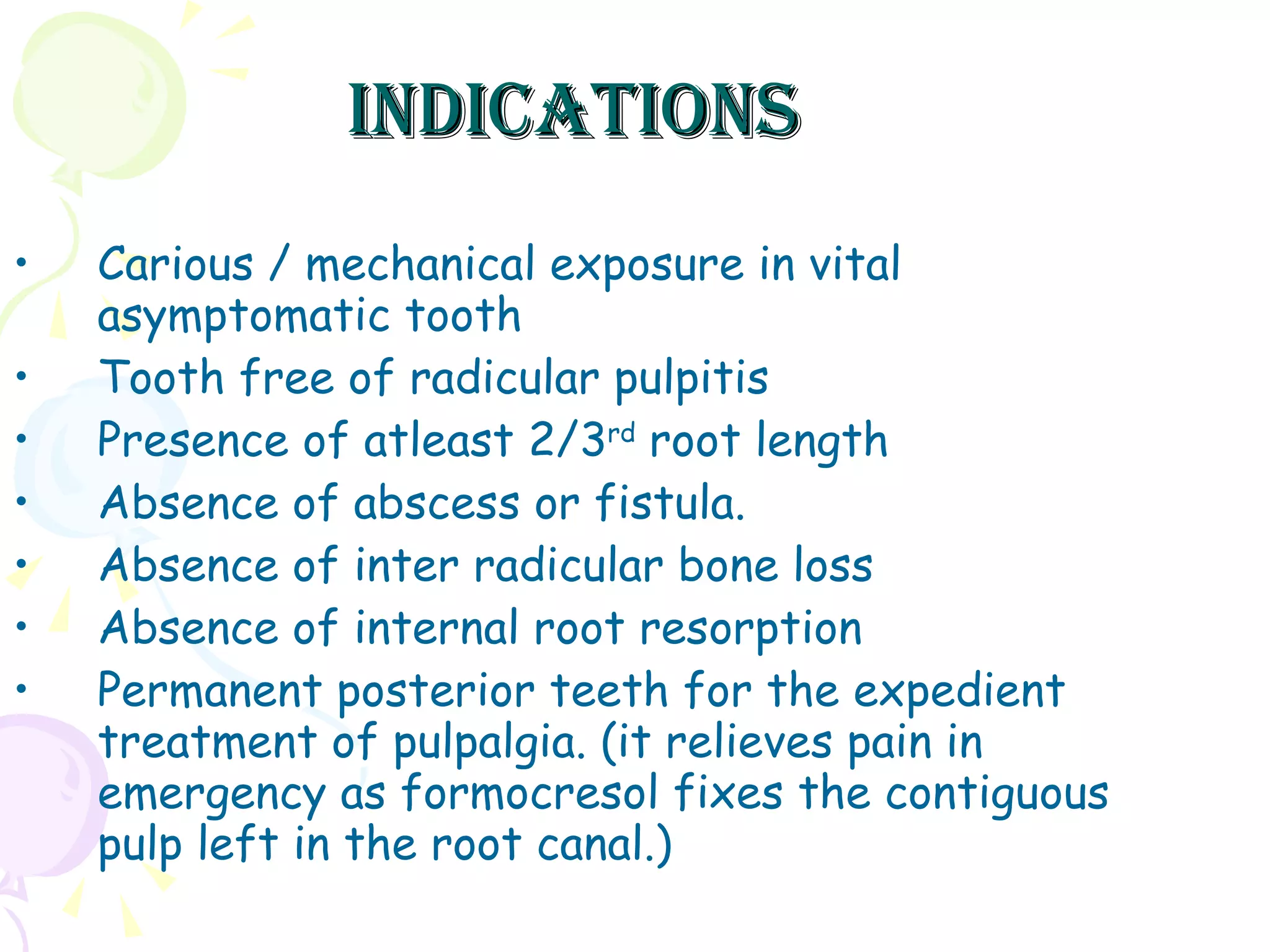 indications Carious / mechanical exposure in vital asymptomatic tooth Tooth free of radicular pulpitis Presence of atleast 2/3 rd  root length Absence of abscess or fistula. Absence of inter radicular bone loss Absence of internal root resorption Permanent posterior teeth for the expedient treatment of pulpalgia. (it relieves pain in emergency as formocresol fixes the contiguous pulp left in the root canal.)  