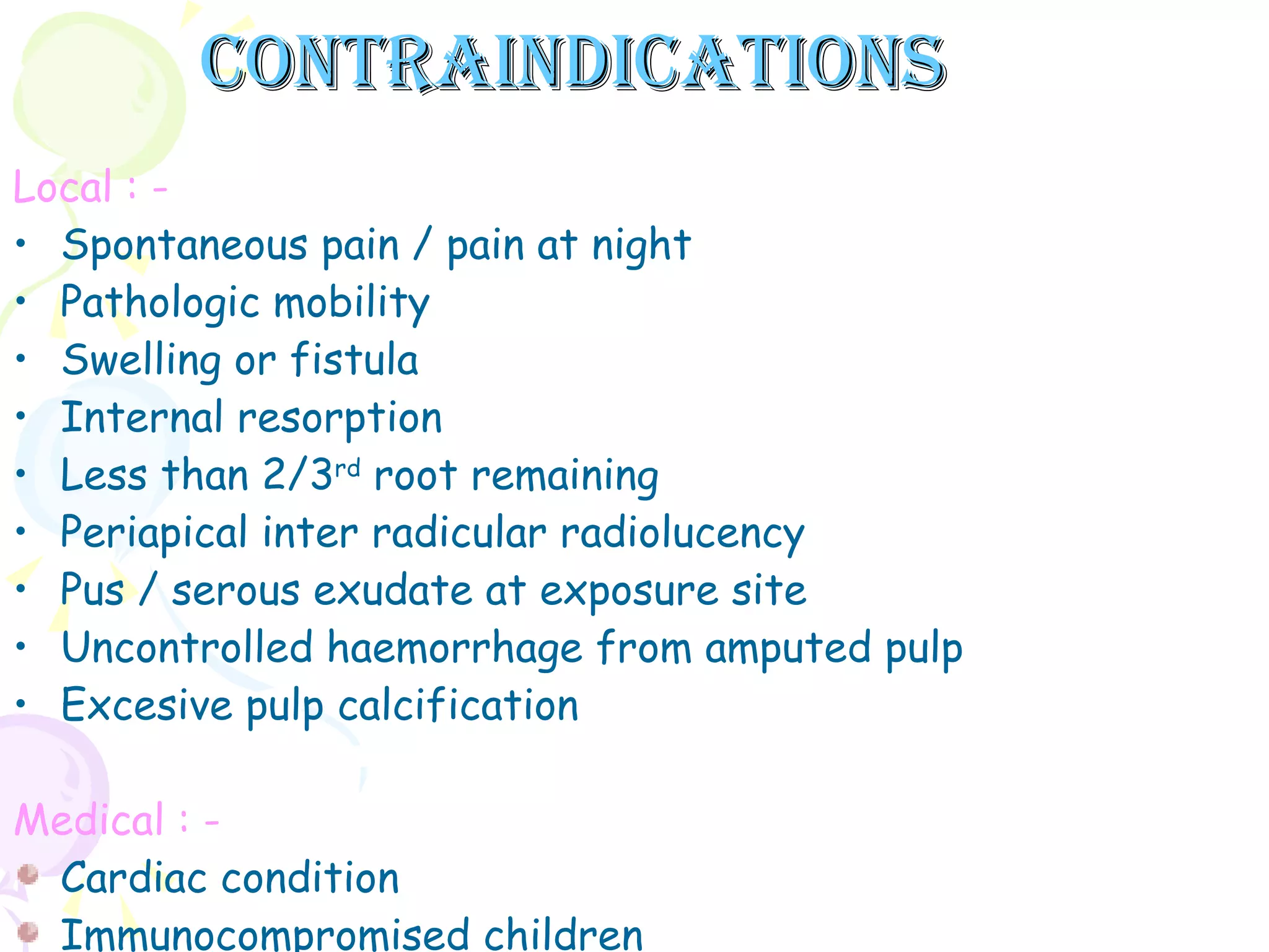Contraindications Local : - Spontaneous pain / pain at night Pathologic mobility Swelling or fistula Internal resorption Less than 2/3 rd  root remaining Periapical inter radicular radiolucency Pus / serous exudate at exposure site Uncontrolled haemorrhage from amputed pulp Excesive pulp calcification Medical : - Cardiac condition Immunocompromised children  