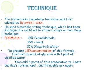 TECHNIQUE The formocresol pulpotomy technique was first advocated  by  SWEET [1930]   He used a multiple sitting technique, which has been subsequently modified to either a single or two stage technique. FORMULA   :-  19% Formaldehyde 35% cresol  15% Glycerin & Water  To prepare  1.5%concentration  of this formula,  first mix 3 parts of glycerin with 1 part of distilled water ,  then add 4 parts of this preparation to 1 part buckley’s formocresol , and throughly mix again.  