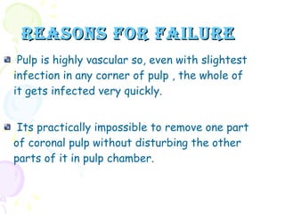 REASONS FOR FAILURE Pulp is highly vascular so, even with slightest infection in any corner of pulp , the whole of it gets infected very quickly. Its practically impossible to remove one part of coronal pulp without disturbing the other parts of it in pulp chamber. 