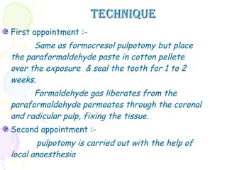 TECHNIQUE First appointment :- Same as formocresol pulpotomy but place the paraformaldehyde paste in cotton pellete over the exposure  & seal the tooth for 1 to 2 weeks. Formaldehyde gas liberates from the paraformaldehyde permeates through the coronal and radicular pulp, fixing the tissue.  Second appointment :- pulpotomy is carried out with the help of local anaesthesia  
