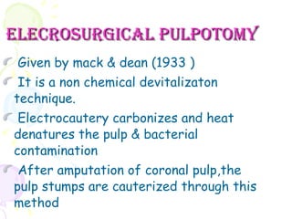 ELECROSURGICAL PULPOTOMY Given by mack & dean (1933 ) It is a non chemical devitalizaton technique. Electrocautery carbonizes and heat denatures the pulp & bacterial contamination After amputation of coronal pulp,the pulp stumps are cauterized through this method 
