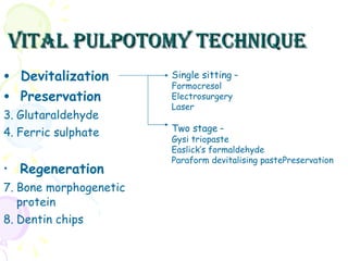 Vital pulpotomy technique Devitalization  Preservation Glutaraldehyde Ferric sulphate Regeneration Bone morphogenetic protein Dentin chips Single sitting  –  Formocresol Electrosurgery Laser Two stage  – Gysi triopaste Easlick’s formaldehyde Paraform devitalising pastePreservation 