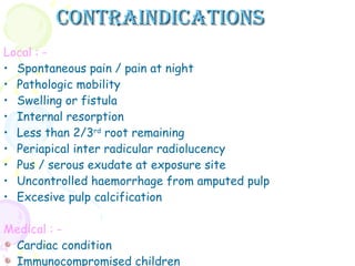 Contraindications Local : - Spontaneous pain / pain at night Pathologic mobility Swelling or fistula Internal resorption Less than 2/3 rd  root remaining Periapical inter radicular radiolucency Pus / serous exudate at exposure site Uncontrolled haemorrhage from amputed pulp Excesive pulp calcification Medical : - Cardiac condition Immunocompromised children  