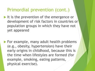 Primordial prevention (cont.)
 It is the prevention of the emergence or
development of risk factors in countries or
population groups in which they have not
yet appeared
 For example, many adult health problems
(e.g., obesity, hypertension) have their
early origins in childhood, because this is
the time when lifestyles are formed (for
example, smoking, eating patterns,
physical exercise).
 
