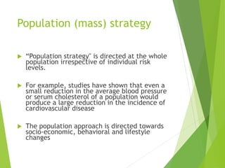 Population (mass) strategy
 “Population strategy" is directed at the whole
population irrespective of individual risk
levels.
 For example, studies have shown that even a
small reduction in the average blood pressure
or serum cholesterol of a population would
produce a large reduction in the incidence of
cardiovascular disease
 The population approach is directed towards
socio-economic, behavioral and lifestyle
changes
 