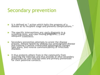 Secondary prevention
 It is defined as “ action which halts the progress of a
disease at its incipient stage and prevents complications.”
 The specific interventions are: early diagnosis (e.g.
screening tests, and case finding programs….) and
adequate treatment.
 Secondary prevention attempts to arrest the disease
process, restore health by seeking out unrecognized disease
and treating it before irreversible pathological changes
take place, and reverse communicability of infectious
diseases.
 It thus protects others from in the community from
acquiring the infection and thus provide at once secondary
prevention for the infected ones and primary prevention
for their potential contacts.
 