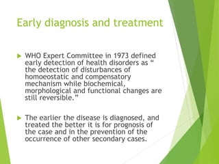 Early diagnosis and treatment
 WHO Expert Committee in 1973 defined
early detection of health disorders as “
the detection of disturbances of
homoeostatic and compensatory
mechanism while biochemical,
morphological and functional changes are
still reversible.”
 The earlier the disease is diagnosed, and
treated the better it is for prognosis of
the case and in the prevention of the
occurrence of other secondary cases.
 