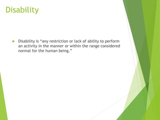 Disability
 Disability is “any restriction or lack of ability to perform
an activity in the manner or within the range considered
normal for the human being.”
 