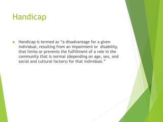 Handicap
 Handicap is termed as “a disadvantage for a given
individual, resulting from an impairment or disability,
that limits or prevents the fulfillment of a role in the
community that is normal (depending on age, sex, and
social and cultural factors) for that individual.”
 