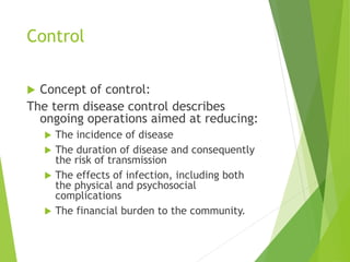 Control
 Concept of control:
The term disease control describes
ongoing operations aimed at reducing:
 The incidence of disease
 The duration of disease and consequently
the risk of transmission
 The effects of infection, including both
the physical and psychosocial
complications
 The financial burden to the community.
 
