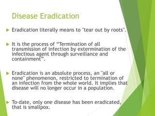 Disease Eradication
 Eradication literally means to "tear out by roots".
 It is the process of “Termination of all
transmission of infection by extermination of the
infectious agent through surveillance and
containment”.
 Eradication is an absolute process, an "all or
none" phenomenon, restricted to termination of
an infection from the whole world. It implies that
disease will no longer occur in a population.
 To-date, only one disease has been eradicated,
that is smallpox.
 