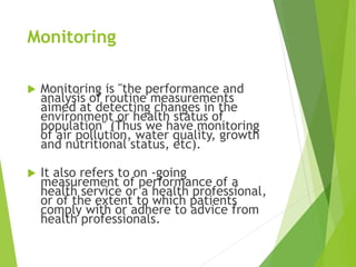 Monitoring
 Monitoring is "the performance and
analysis of routine measurements
aimed at detecting changes in the
environment or health status of
population" (Thus we have monitoring
of air pollution, water quality, growth
and nutritional status, etc).
 It also refers to on -going
measurement of performance of a
health service or a health professional,
or of the extent to which patients
comply with or adhere to advice from
health professionals.
 