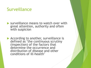 Surveillance
 surveillance means to watch over with
great attention, authority and often
with suspicion
 According to another, surveillance is
defined as "the continuous scrutiny
(inspection) of the factors that
determine the occurrence and
distribution of disease and other
conditions of ill-health"
 