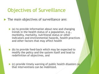 Objectives of Surveillance
 The main objectives of surveillance are:
 (a) to provide information about new and changing
trends in the health status of a population, e.g.,
morbidity, mortality, nutritional status or other
indicators and environmental hazards, health practices
and other factors that may affect health
 (b) to provide feed-back which may be expected to
modify the policy and the system itself and lead to
redefinition of objectives, and
 (c) provide timely warning of public health disasters so
that interventions can be mobilized.
 