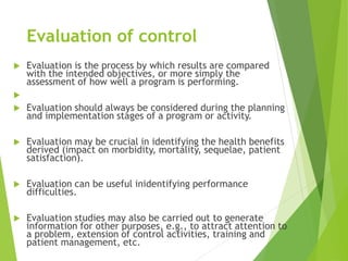Evaluation of control
 Evaluation is the process by which results are compared
with the intended objectives, or more simply the
assessment of how well a program is performing.

 Evaluation should always be considered during the planning
and implementation stages of a program or activity.
 Evaluation may be crucial in identifying the health benefits
derived (impact on morbidity, mortality, sequelae, patient
satisfaction).
 Evaluation can be useful inidentifying performance
difficulties.
 Evaluation studies may also be carried out to generate
information for other purposes, e.g., to attract attention to
a problem, extension of control activities, training and
patient management, etc.
 