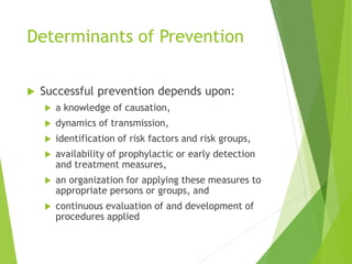 Determinants of Prevention
 Successful prevention depends upon:
 a knowledge of causation,
 dynamics of transmission,
 identification of risk factors and risk groups,
 availability of prophylactic or early detection
and treatment measures,
 an organization for applying these measures to
appropriate persons or groups, and
 continuous evaluation of and development of
procedures applied
 