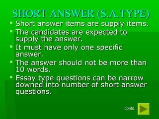 SHORT ANSWER (S.A.TYPE)SHORT ANSWER (S.A.TYPE)
 Short answer items are supply items.Short answer items are supply items.
 The candidates are expected toThe candidates are expected to
supply the answer.supply the answer.
 It must have only one specificIt must have only one specific
answer.answer.
 The answer should not be more thanThe answer should not be more than
10 words.10 words.
 Essay type questions can be narrowEssay type questions can be narrow
downed into number of short answerdowned into number of short answer
questions.questions.
contd. . .contd. . . ..
 