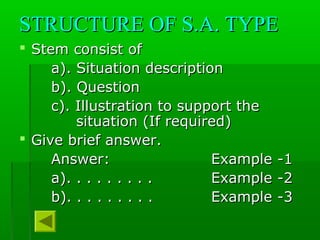 STRUCTURE OF S.A. TYPESTRUCTURE OF S.A. TYPE
 Stem consist ofStem consist of
a). Situation descriptiona). Situation description
b). Questionb). Question
c). Illustration to support thec). Illustration to support the
situation (If required)situation (If required)
 Give brief answer.Give brief answer.
Answer:Answer: Example -1Example -1
a). . . . . . . . .a). . . . . . . . . Example -2Example -2
b). . . . . . . . .b). . . . . . . . . Example -3Example -3
 