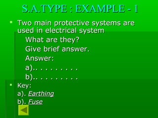 S.A.TYPE : EXAMPLE - 1S.A.TYPE : EXAMPLE - 1
 Two main protective systems areTwo main protective systems are
used in electrical systemused in electrical system
What are they?What are they?
Give brief answer.Give brief answer.
Answer:Answer:
a).. . . . . . . . .a).. . . . . . . . .
b).. . . . . . . . .b).. . . . . . . . .
 Key:Key:
a).a). EarthingEarthing
b).b). FuseFuse
 